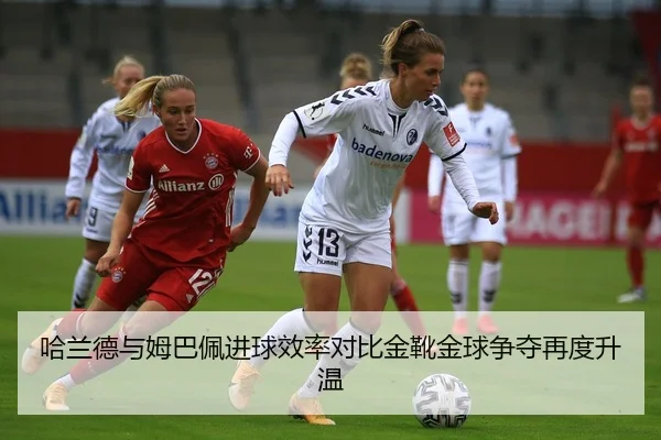哈兰德与姆巴佩进球效率对比金靴金球争夺再度升温