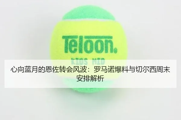心向蓝月的恩佐转会风波：罗马诺爆料与切尔西周末安排解析